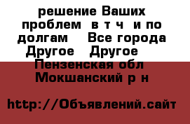 решение Ваших проблем (в т.ч. и по долгам) - Все города Другое » Другое   . Пензенская обл.,Мокшанский р-н